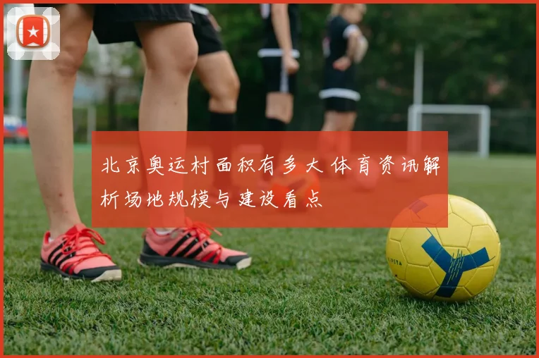 北京奥运村面积有多大 体育资讯解析场地规模与建设看点
