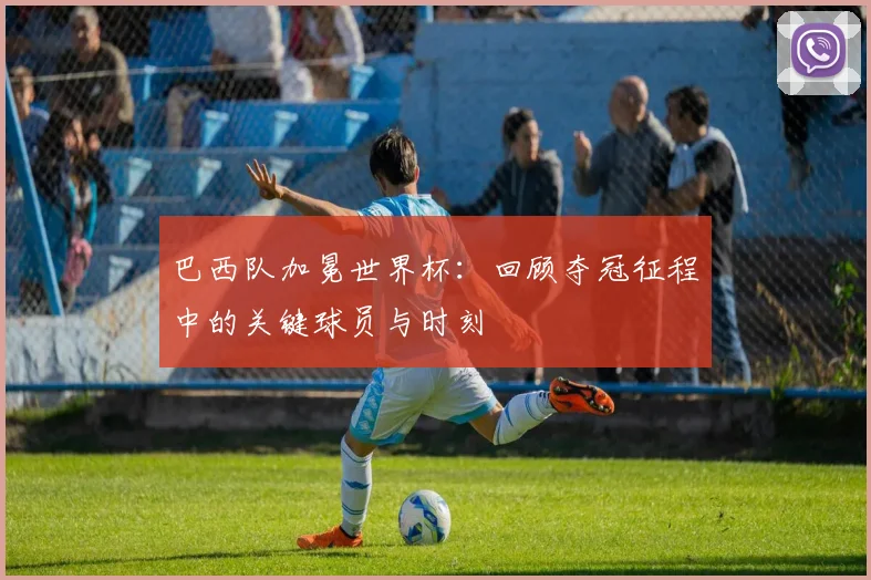 巴西队加冕世界杯：回顾夺冠征程中的关键球员与时刻