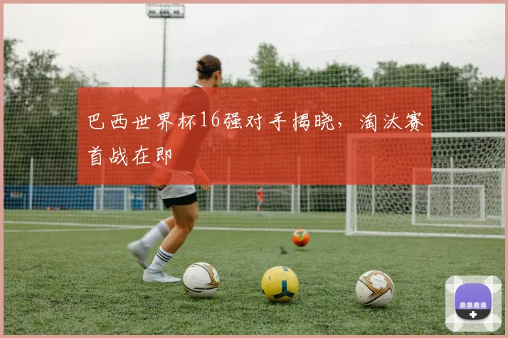 巴西世界杯16强对手揭晓，淘汰赛首战在即